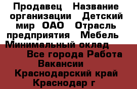 Продавец › Название организации ­ Детский мир, ОАО › Отрасль предприятия ­ Мебель › Минимальный оклад ­ 27 000 - Все города Работа » Вакансии   . Краснодарский край,Краснодар г.